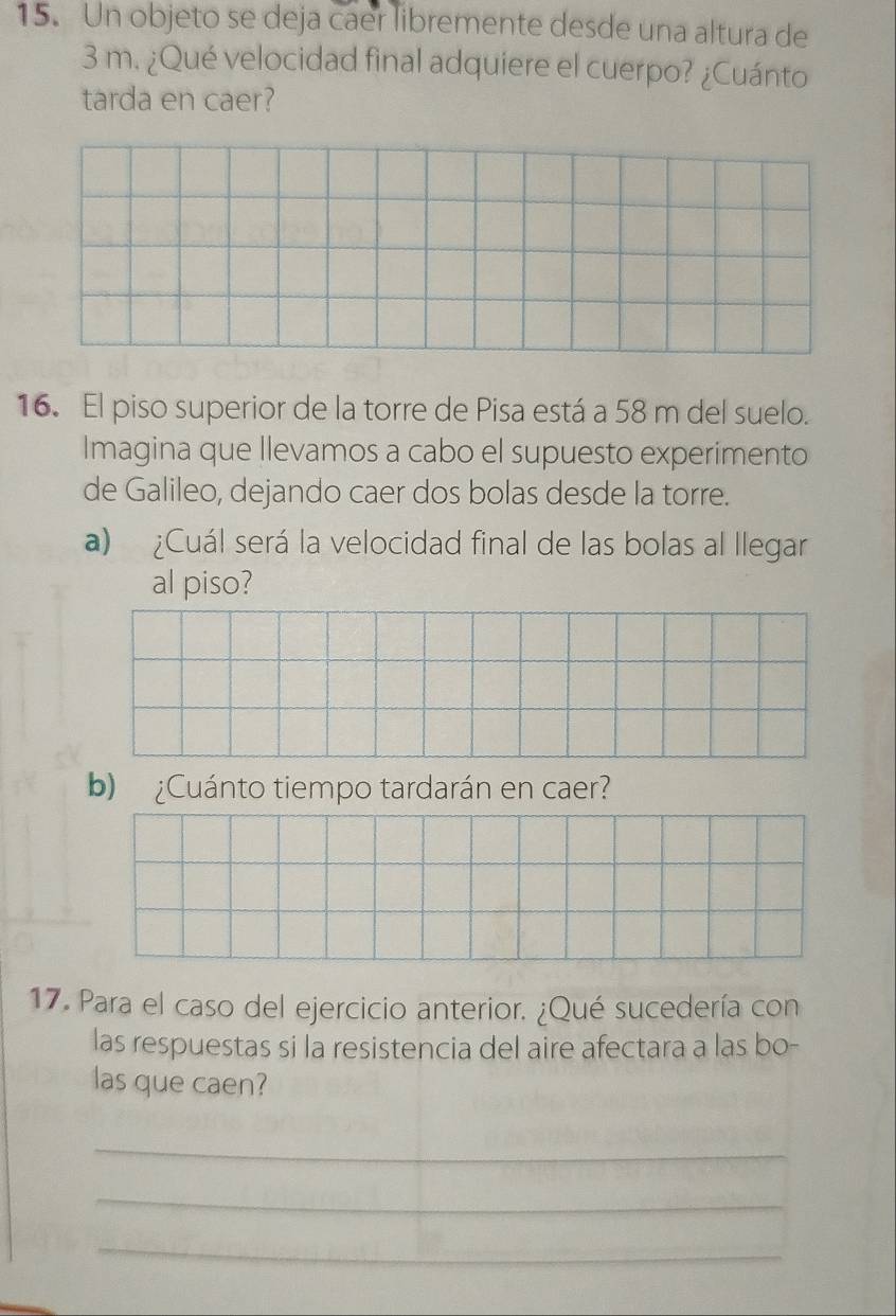 Un objeto se deja caer libremente desde una altura de
3 m. ¿Qué velocidad final adquiere el cuerpo? ¿Cuánto 
tarda en caer? 
16. El piso superior de la torre de Pisa está a 58 m del suelo. 
Imagina que llevamos a cabo el supuesto experimento 
de Galileo, dejando caer dos bolas desde la torre. 
a) ¿Cuál será la velocidad final de las bolas al llegar 
al piso? 
b) ¿Cuánto tiempo tardarán en caer? 
17. Para el caso del ejercicio anterior. ¿Qué sucedería con 
las respuestas si la resistencia del aire afectara a las bo- 
las que caen? 
_ 
_ 
_