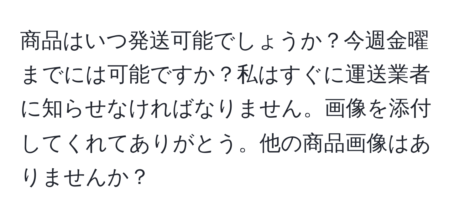 商品はいつ発送可能でしょうか？今週金曜までには可能ですか？私はすぐに運送業者に知らせなければなりません。画像を添付してくれてありがとう。他の商品画像はありませんか？