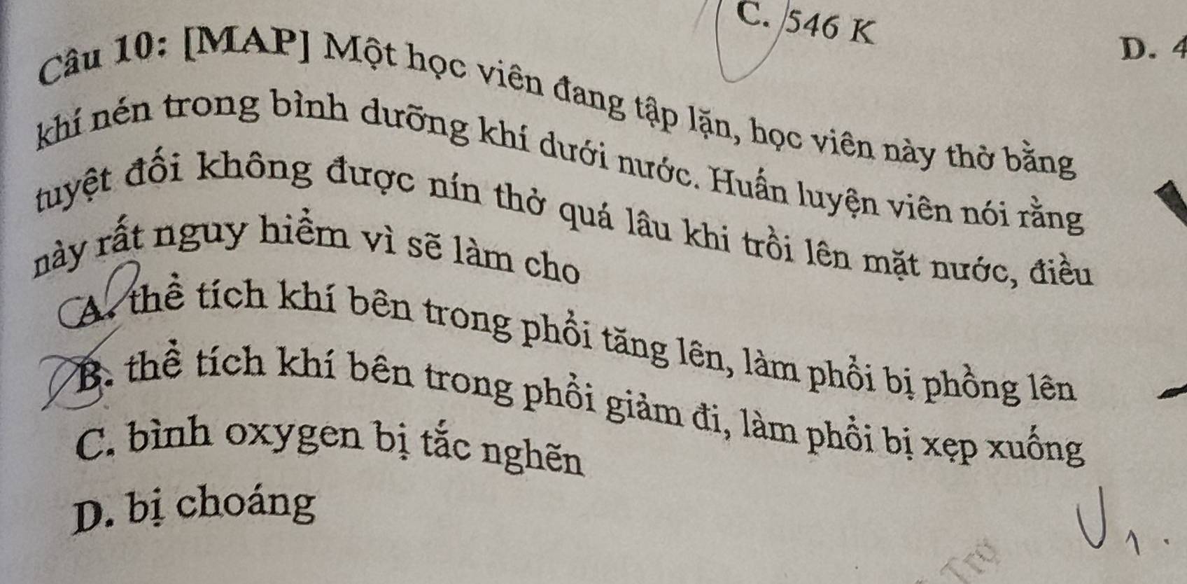 C. 546 K
D. 4
Câu 10: [MAP] Một học viên đang tập lặn, học viên này thờ bằng
khí nén trong bình dưỡng khí dưới nước. Huấn luyện viên nói rằng
tuyệt đối không được nín thở quá lâu khi trồi lên mặt nước, điều
này rất nguy hiểm vì sẽ làm cho
A. thể tích khí bên trong phổi tăng lên, làm phổi bị phồng lên
B. thể tích khí bên trong phồi giảm đi, làm phổi bị xẹp xuống
C. bình oxygen bị tắc nghên
D. bị choáng