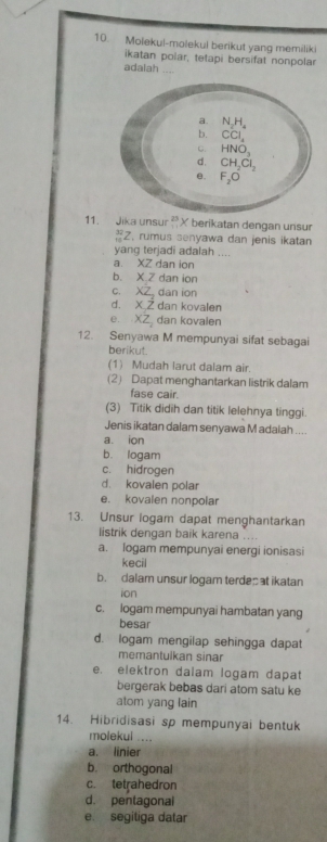 Molekul-molekul berikut yang memiliki
ikatan polar, tetapi bersifat nonpolar
adalah ....
11. Jika unsur 23 X berikatan dengan unsur
frac 3 Z, rumus senyawa dan jenis ikatan
yang terjadi adalah ....
a. XZ dan ion
b. X Z dan ion
c. XZ, dan ion
d. X Z dan kovalen
e. XZ dan kovalen
12. Senyawa M mempunyai sifat sebagai
berikut.
(1) Mudah larut dalam air.
(2) Dapat menghantarkan listrik dalam
fase cair.
(3) Titik didih dan titik lelehnya tinggi.
Jenis ikatan dalam senyawa M adalah ....
a. ion
b. logam
c. hidrogen
d. kovalen polar
e. kovalen nonpolar
13. Unsur logam dapat menghantarkan
listrik dengan baik karena .
a. logam mempunyai energi ionisasi
kecil
b. dalam unsur logam terdes t ikatan
ion
c. logam mempunyai hambatan yang
besar
d. logam mengilap sehingga dapat
memantulkan sinar
e. elektron dalam logam dapat
bergerak bebas dari atom satu ke
atom yang lain
14. Hibridisasi sp mempunyai bentuk
molekul ....
a. linier
b. orthogonal
c. tetrahedron
d. pentagonal
e. segitiga datar