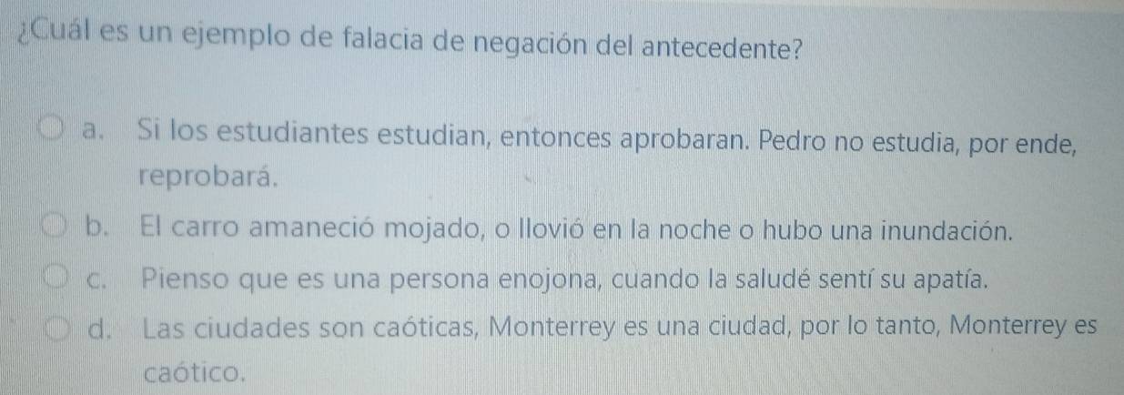 ¿Cuál es un ejemplo de falacia de negación del antecedente?
a. Si los estudiantes estudian, entonces aprobaran. Pedro no estudia, por ende,
reprobará.
b. El carro amaneció mojado, o llovió en la noche o hubo una inundación.
c. Pienso que es una persona enojona, cuando la saludé sentí su apatía.
d. Las ciudades son caóticas, Monterrey es una ciudad, por lo tanto, Monterrey es
caótico.