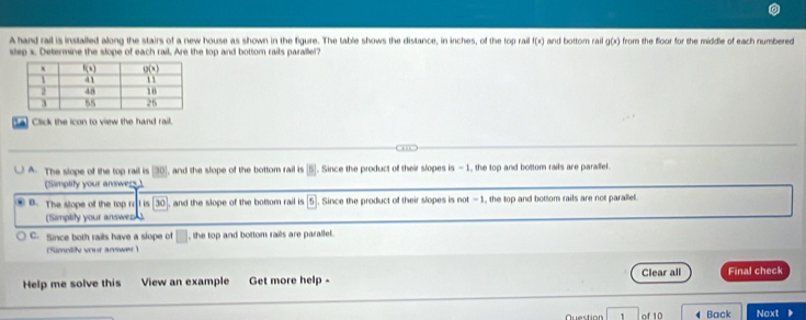 A hand rail is installed allong the stairs of a new house as shown in the figure. The table shows the distance, in inches, of the top rail f(x)
step x. Determine the slope of each rail, Are the top and bottom rails parallel? and bottom rail g(x) from the floor for the middle of each numbered
a) Click the icon to view the hand rail.
A. The slope of the top rail is [30], and the slope of the bottom rail is [5]. Since the product of their slopes is - 1, the top and bottom rails are paralel.
(Simplify your answers)
. B. The slope of the top r L is 30], and the slope of the bottom rail is . Since the product of their slopes is not -1, the top and bottom rails are not parallel.
(Simplity your answer)
C. Since both rails have a slope of , the top and bottom rails are parallel.
Simniity vour arwe 
Help me solve this View an example Get more help - Clear all Final check
of 10 Back Noxt