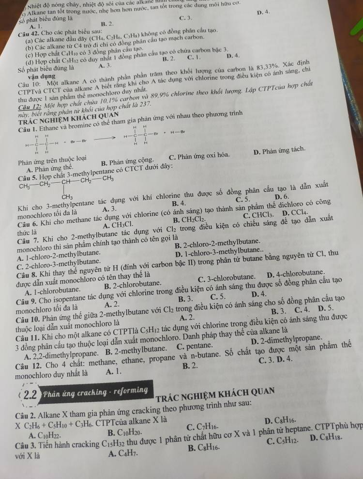 Nhiệt độ nóng chấy, nhiệt độ sôi của các alkane III
D. 4.
Số phát biểu đúng là 3) Alkane tan tốt trong nước, nhẹ hơn hơn nước, tan tốt trong các đung môi hữu cơ.
C. 3.
A. 1. B. 2.
Câu 42. Cho các phát biểu sau:
(a) Các alkane đầu dãy (CH_4,C_2H_6,C_3H_8) 6 không có đồng phân cầu tạo.
(b) Các alkane từ C4 trở đi chi có đồng phân cầu tạo mạch carbon.
(c) Hợp chất C₄H₁ có 3 đồng phân cầu tạo.
(d) Hợp chất C5H₁2 có duy nhật 1 đồng phân cầu tạo có chứa carbon bậc 3.
Số phát biểu đúng là A. 3. B. 2. C. 1. D. 4.
Câu 10: Một alkane A có thành phần phần trăm theo khối lượng của carbon là 83,33%. Xác định
vận dụng
CTPTvà CTCT của alkane A biết rằng khi cho A tác dụng với chlorine trong điều kiện có ánh sáng, chi
thu được 1 sản phẩm thể monochloro duy nhất.
Câu 12: Một hợp chất chứa 10,1% carbon và 89.9% chlorine theo khối lượng. Lập CTPTcủa hợp chất
này, biết rằng phân tử khổi của hợp chất là 237.
trác nghiệm khách Quan
Câu 1. Ethane và bromine có thể tham gia phản ứng với nhau theo phương trình
H
-$-$-" Br — Br H
Phản ứng trên thuộc loại C. Phản ứng oxi hóa. D. Phản ứng tách.
A. Phản ứng thể. B. Phản ứng cộng.
Câu 5. Hợp chất 3-methylpentane có CTCT dưới đây:
CH CH,— CH— CH _2-CH_3
Khi cho 3-methylpentane tác dụng với khí chlorine thu được số đồng phân cấu tạo là dẫn xuất
C H_3
A. 3. B. 4. C. 5. D. 6.
Câu 6. Khi cho methane tác dụng với chlorine (có ánh sáng) tạo thành sản phẩm thế dichloro có công
monochloro tối đa là
C. CHCl₃.
thức là A. CH₃Cl. B. CH_2Cl_2.
Câu 7. Khi cho 2-methylbutane tác dụng với Cl_2 trong điều kiện có chiếu sáng đề tạo dẫn xuất D. CCl₄.
monochloro thì sản phẩm chính tạo thành có tên gọi là
A. 1-chloro-2-methylbutane. B. 2-chloro-2-methylbutane.
C. 2-chloro-3-methylbutane. D. 1-chloro-3-methylbutane.
Câu 8. Khi thay thế nguyên tử H (đính với carbon bậc II) trong phân tử butane bằng nguyên tử Cl, thu
được dẫn xuất monochloro có tên thay thế là D. 4-chlorobutane.
A. 1-chlorobutane. B. 2-chlorobutane. C. 3-chlorobutane.
Câu 9. Cho isopentane tác dụng với chlorine trong điều kiện có ánh sáng thu được số đồng phân cầu tạo
monochloro tối đa là A. 2. B. 3. C. 5. D. 4.
Câu 10. Phản ứng thế giữa 2-methylbutane với Cl_2 trong điều kiện có ánh sáng cho số đồng phân cầu tạo
thuộc loại dẫn xuất monochloro là A. 2. C. 4. D. 5.
Câu 11. Khi cho một alkane có CTPTlà C_5H_12 tác dụng với chlorine trong điều kiện có ánh sáng thu được
3 đồng phân cấu tạo thuộc loại dẫn xuất monochloro. Danh pháp thay thế của alkane là
A. 2,2-dimethylpropane. B. 2-methylbutane. C. pentane. D. 2-dimethylpropane.
Câu 12. Cho 4 chất: methane, ethane, propane và n-butane. Số chất tạo được một sản phầm thế
monochloro duy nhất là A. 1. B. 2. C. 3. D. 4.
( 22) Phản ứng cracking - reforming
trÁC nGHIệM khách Quan
Câu 2. Alkane X tham gia phản ứng cracking theo phương trình như sau:
XC_2H_6+C_5H_10+C_3H_6. CTPTcủa alkane X là D. C_8H_16.
A. C10H22. B. C10H20. C. C7H16.
Câu 3. Tiến hành cracking C_15H_32 thu được 1 phân tử chất hữu cơ X và 1 phân tử heptane. CTPTphù hợp
B. C_8H_1 6. C. C5H12. D. C8H₁8.
với X là A. C4H7.