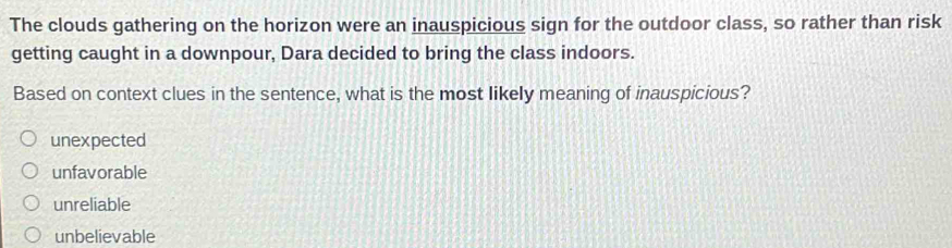 The clouds gathering on the horizon were an inauspicious sign for the outdoor class, so rather than risk
getting caught in a downpour, Dara decided to bring the class indoors.
Based on context clues in the sentence, what is the most likely meaning of inauspicious?
unexpected
unfavorable
unreliable
unbelievable