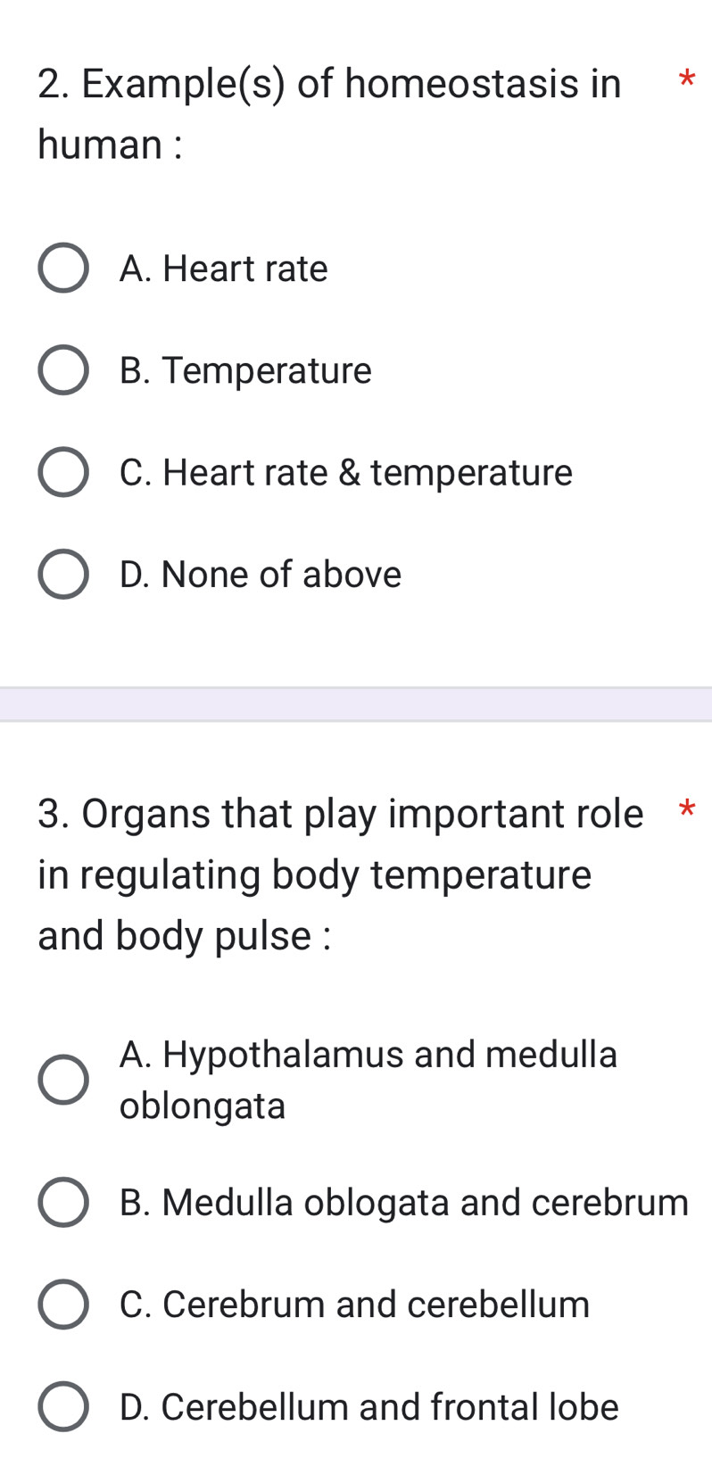 Example(s) of homeostasis in *
human :
A. Heart rate
B. Temperature
C. Heart rate & temperature
D. None of above
3. Organs that play important role *
in regulating body temperature
and body pulse :
A. Hypothalamus and medulla
oblongata
B. Medulla oblogata and cerebrum
C. Cerebrum and cerebellum
D. Cerebellum and frontal lobe