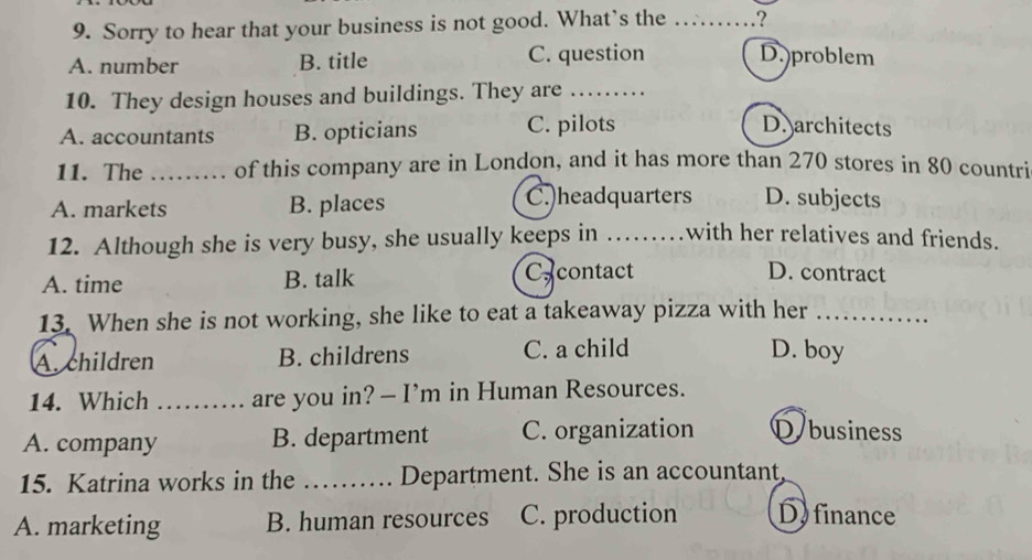 Sorry to hear that your business is not good. What’s the .?
A. number B. title C. question D.)problem
10. They design houses and buildings. They are_
A. accountants B. opticians C. pilots
D. architects
11. The_ , of this company are in London, and it has more than 270 stores in 80 countri
A. markets B. places
C.)headquarters D. subjects
12. Although she is very busy, she usually keeps in_ 
with her relatives and friends.
A. time B. talk Cacontact D. contract
13. When she is not working, she like to eat a takeaway pizza with her_
A. children B. childrens C. a child D. boy
14. Which_ are you in? — I’m in Human Resources.
A. company B. department C. organization D business
15. Katrina works in the _Department. She is an accountant,
A. marketing B. human resources C. production D. finance