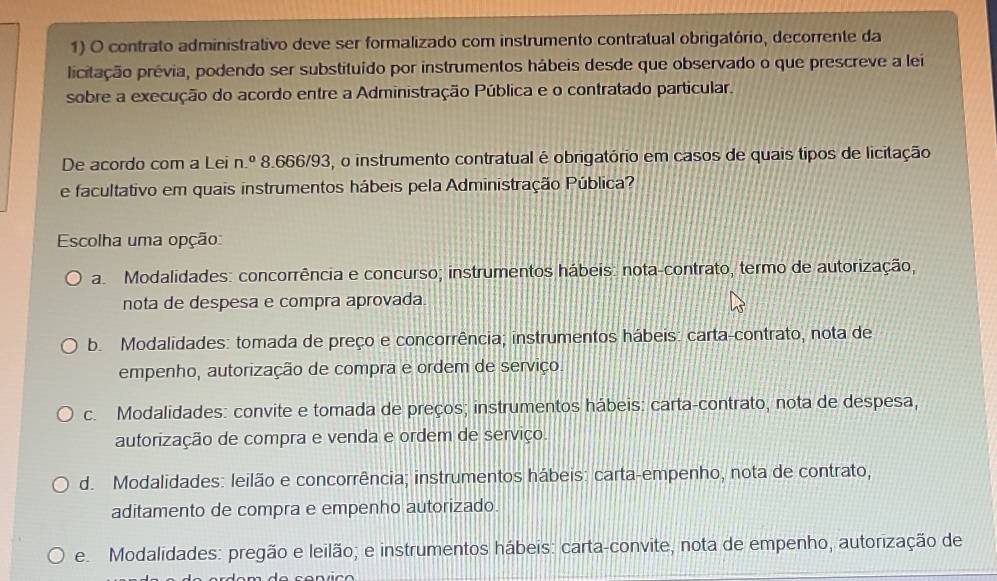 contrato administrativo deve ser formalizado com instrumento contratual obrigatório, decorrente da
picitação prévia, podendo ser substituído por instrumentos hábeis desde que observado o que prescreve a lei
sobre a execução do acordo entre a Administração Pública e o contratado particular.
De acordo com a Lei n.^circ  8.666/93, o instrumento contratual é obrigatório em casos de quais tipos de licitação
e facultativo em quais instrumentos hábeis pela Administração Pública?
Escolha uma opção:
a Modalidades: concorrência e concurso; instrumentos hábeis: nota-contrato, termo de autorização,
nota de despesa e compra aprovada
b. Modalidades: tomada de preço e concorrência; instrumentos hábeis: carta-contrato, nota de
empenho, autorização de compra e ordem de serviço.
c. Modalidades: convite e tomada de preços; instrumentos hábeis: carta-contrato, nota de despesa,
autorização de compra e venda e ordem de serviço.
d. Modalidades: leilão e concorrência; instrumentos hábeis: carta-empenho, nota de contrato,
aditamento de compra e empenho autorizado.
e. Modalidades: pregão e leilão; e instrumentos hábeis: carta-convite, nota de empenho, autorização de