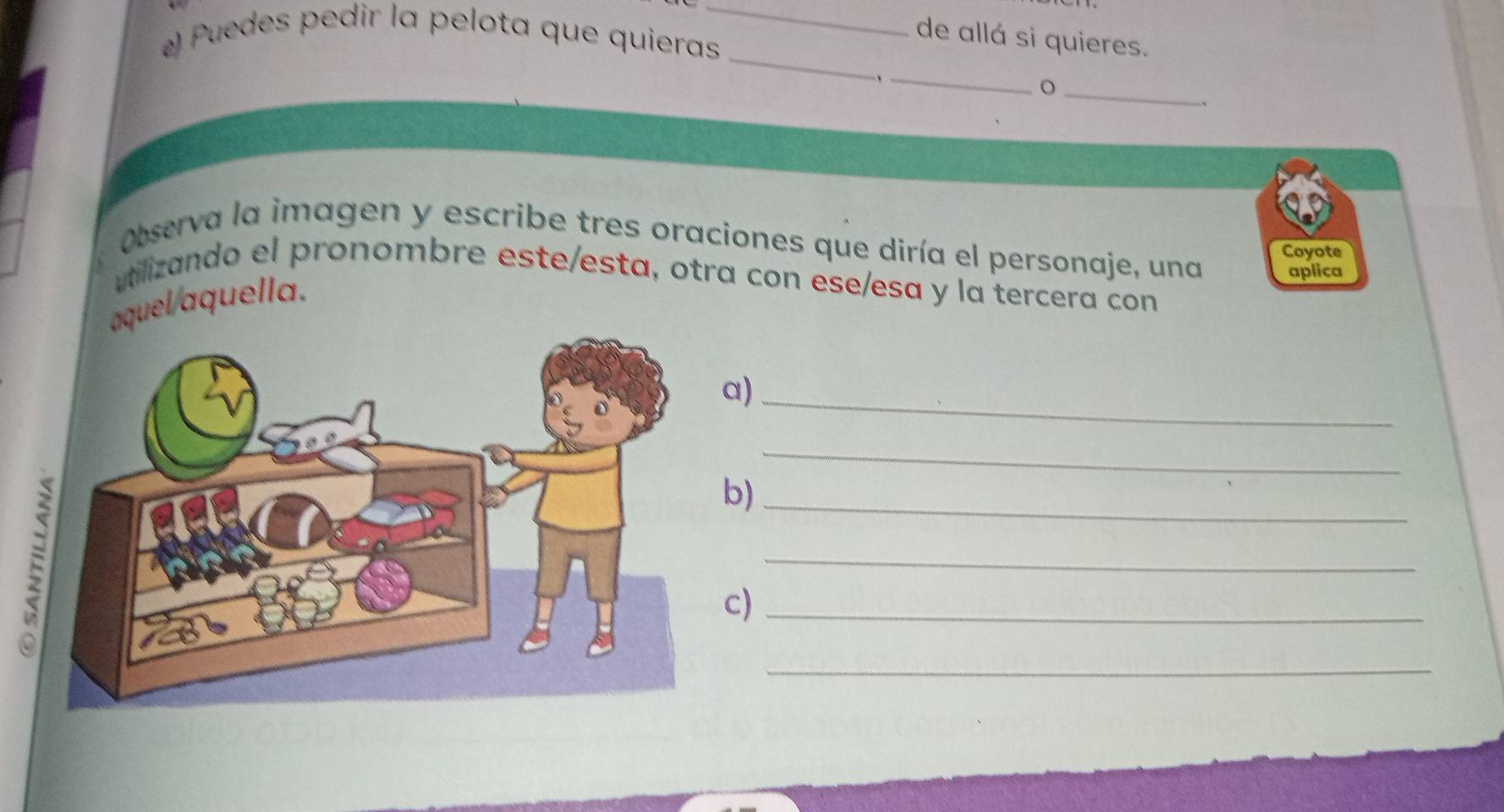 Puedes pedir la pelota que quieras_ 
de allá si quieres. 
_ 
_ 
, 
_ 
. 
Observa la imagen y escribe tres oraciones que diría el personaje, una aplica 
Coyote 
utilizando el pronombre este/esta, otra con ese/esa y la tercera con 
aquel/aquella. 
a)_ 
_ 
b)_ 
_ 
c)_ 
_