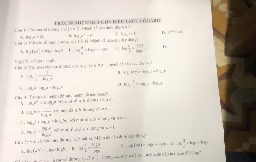 trác nghiệm rút gọn biêu thức lốgarit
Câu 1: Cho hai số dương a a,b(a!= 1). Mệnh đề nào dưới đây SAI?
A. log _aa=2a. B. log _aa^a=a. C. log _a1=0. D. a^(log _a)b=b.
Câu 2: Với các số thực dương a,b bắt kì. Mệnh đề nào sau đây đúng?
A. log (ab)=log a· log b. B. log  a/b =log b-log a. C. log  a/b = log a/log b . D.
log (ab)=log a+log b.
Câu 3: Với mọi số thực dương a,b,x, y và a,b!= 1 , mệnh đề nào sau đãy sai?
A. log _a 1/x =frac 1log _ax.
B. log _a(xy)=log _ax+log _ay.
C. log _ba· log _ax=log _bx.
D. log _a x/y =log _ax-log _ay.
Câu 4: Trong các mệnh đề sau, mệnh đề nào đúng?
A. log _ab^a=alog _ab với mọi số a,b dương và a!= 1.
B. log _ab=frac 1log _ba với mọi số a,b dương và a!= 1.
C. log _ab+log _ac=log _abc với mọi số a,b dương và a!= 1.
D. log _ab=frac log _calog _cb với mọi số a,b,c dương và a!= 1.
Câu 5: Với các số thực dương a,b bất kì. Mệnh đề nào dưới đây đúng?
A. log (ab)=log a· log b. B. log  a/b = log a/log b . C. log (ab)=log a+log b. D. log  a/b =log b-log a
Cho g h c là các số dương (a,b!= 1). Trong các mệnh đề sau, mệnh đề nào là mệnh đề đúng?