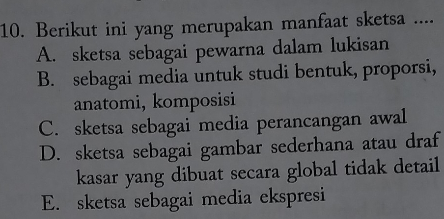 Berikut ini yang merupakan manfaat sketsa ....
A. sketsa sebagai pewarna dalam lukisan
B. sebagai media untuk studi bentuk, proporsi,
anatomi, komposisi
C. sketsa sebagai media perancangan awal
D. sketsa sebagai gambar sederhana atau draf
kasar yang dibuat secara global tidak detail
E. sketsa sebagai media ekspresi