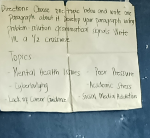 Directions Choose one topic below and wnte one 
paragraph about it. Develop your paragraph wing 
problem-solution grammathoal somnals Wnite 
in a l2 crosswise 
Topics 
Mental Health Islues. Poer Pressure 
Cyberbullying 
"Academic Stress 
Lack of Coreer Gidance Social media Addiction