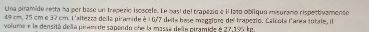 Una piramide retta ha per base un trapezio isoscele. Le basi del trapezio e il lato obliquo misurano rispettivamente
49 cm, 25 cm e 37 cm. L’altezza della piramide è i 6/7 della base maggiore del trapezio. Calcola l’area totale, il 
volume e la densità della piramide sapendo che la massa della piramide è 27,195 kg.