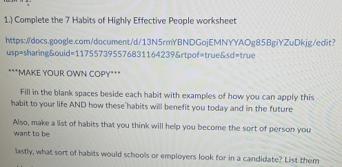 1.) Complete the 7 Habits of Highly Effective People worksheet 
https:/docs.google.com/document/d/13N5rmYBNDGojEMNYYAOg85BgiYZuDkjg/edit? 
usp=sharing&ouid=117557395576831164239&rtpof=true&sd=true 
***MAKE YOUR OWN COPY*** 
Fill in the blank spaces beside each habit with examples of how you can apply this 
habit to your life AND how these"habits will benefit you today and in the future 
Also, make a list of habits that you think will help you become the sort of person you 
want to be 
lastly, what sort of habits would schools or employers look for in a candidate? List them