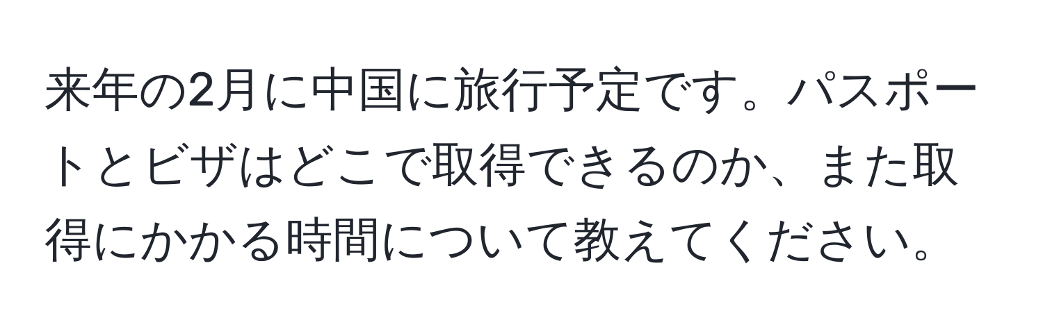 来年の2月に中国に旅行予定です。パスポートとビザはどこで取得できるのか、また取得にかかる時間について教えてください。