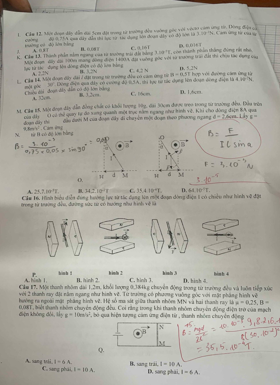 Một đoạn dây dẫn dài 5cm đặt trong từ trường đều vuông góc với véctơ cảm ứng từ. Dòng điện có
cường độ 0.75A qua dây dẫn thì lực từ tác dụng lên đoạn dây có độ lớn là 3.10^(-3)N. Cảm ứng từ của từ
trường có độ lớn bằng
J. A. 0.8T C. 0.16T D. 0.016T
B. 0,08T
K. Câu 13. Thành phần nằm ngang của từ trường trái đất bằng 3.10^(-5)T 7 còn thành phần thắng đứng rất nhỏ.
Một đoạn dây dài 100m mang dòng điện 1400A đặt vuông góc với từ trường trái đất thì chịu tác dụng của
lực từ tác dụng lên dòng điện có độ lớn bằng D. 5,2N
A. 2.2N B. 3,2N C. 4,2 N
L. Câu 14. Một đoạn dây dài 7 đặt trong từ trường đều có cảm ứng từ B=0.5T hợp với đường cảm ứng từ
một góc 30° 1 Dòng điện qua dây có cường độ 0,5A, thì lực từ tác dụng lên đoạn dòng điện là 4.10^(-2)N.
Chiều dài đoạn dây dẫn có độ lớn bằng
A. 32cm. B. 3.2cm. C. 16cm. D. 1,6cm.
M. Câu 15. Một đoạn dây dẫn đồng chất có khối lượng 10g, dài 30cm được treo trong từ trường đều. Đầu trên
của dây O có thể quay tự do xung quanh một trục nằm ngang như hình về. Khi cho dòng điện 8A qua
đoạn dây thì đầu dưới M của đoạn dây di chuyển một đoạn theo phương ngang d=2.6cm n. Lây g=
9.8m/s^2. Cảm ứng
N. từ B có độ lớn bằng
.
B
α
a
I
I
H d M H d M
0.
A. 25.7.10^(-5)T. B. 34.2.10^(-1)T C. 35.4.10^(-4)T. D. 64.10^(-5)T.
Câu 16. Hình biểu diễn đúng hướng lực từ tác dụng lên một đoạn dòng điện I có chiều như hình vẽ đặt
trong từ trường đều, đường sức từ có hướng như hình ve là
A!
< r N
 C
A！
F
P. bình 1 hình 2 hình 3 hình 4
A. hình 1. B. hình 2. C. hình 3. D. hình 4.
Câu 17. Một thanh nhôm dài 1,2m, khối lượng 0,384kg chuyển động trong từ trường đều và luôn tiếp xúc
với 2 thanh ray đặt nằm ngang như hình yề. Từ trường có phương vuông góc với mặt phẳng hình vẽ
hướng ra ngoài mặt phăng hình vhat e. Hệ số ma sát giữa thanh nhôm MN và hai thanh ray là mu =0,25,B=
0,08T, biết thanh nhôm chuyển động đều. Coi rằng trong khi thanh nhôm chuyển động điện trở của mạch
điện không đôi, lấy g=10m/s^2 , bỏ qua hiện tượng cảm ứng điện từ , thanh nhôm chuyền động
Q.
A. sang trái, I=6A. B. sang trái, I=10A.
C. sang phải, I=10A. D. sang phải, I=6A.