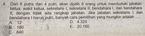 Dari 6 putra dan 4 putri, akan dipilih 6 orang untuk menduduki jabatan
ketua, wakil ketua, sekretaris I, sekretaris II, bendahara I, dan bendahara
II, dengan tidak ada rangkap jabatan. Jika jabatan sekretaris I dan
bendahara I harus putri, banyak cara pemilihan yang mungkin adalah ....
A. 12 D. 4.320
B. 180 E. 20.160
C. 840