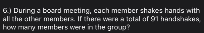 6.) During a board meeting, each member shakes hands with 
all the other members. If there were a total of 91 handshakes, 
how many members were in the group?