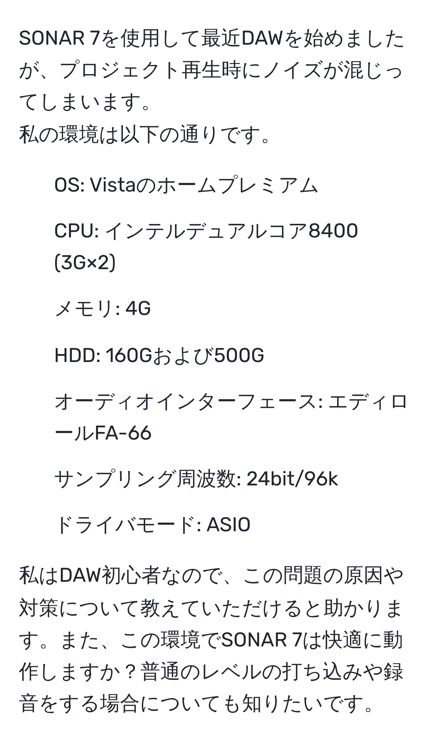 SONAR 7を使用して最近DAWを始めましたが、プロジェクト再生時にノイズが混じってしまいます。  
私の環境は以下の通りです。  
- OS: Vistaのホームプレミアム  
- CPU: インテルデュアルコア8400 (3G×2)  
- メモリ: 4G  
- HDD: 160Gおよび500G  
- オーディオインターフェース: エディロールFA-66  
- サンプリング周波数: 24bit/96k  
- ドライバモード: ASIO  

私はDAW初心者なので、この問題の原因や対策について教えていただけると助かります。また、この環境でSONAR 7は快適に動作しますか？普通のレベルの打ち込みや録音をする場合についても知りたいです。