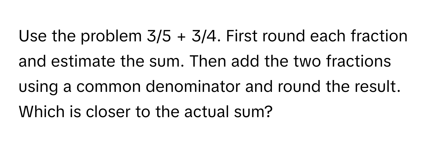 Use the problem 3/5 + 3/4. First round each fraction and estimate the sum. Then add the two fractions using a common denominator and round the result. Which is closer to the actual sum?