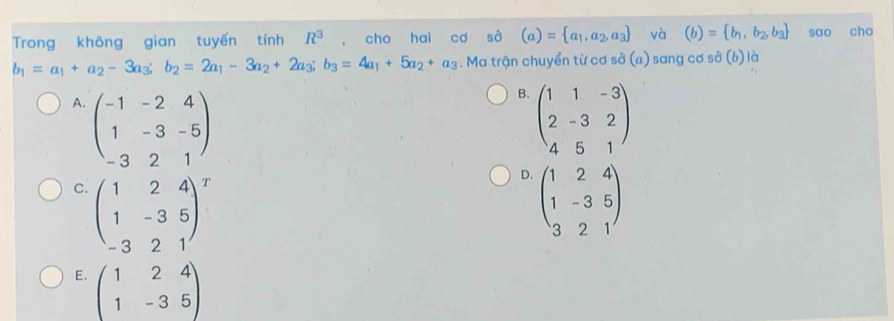 Trong không gian tuyến tính R^3 , cho hai cơ sở (a)= a_1,a_2,a_3 và (b)= b_1,b_2,b_3 sao cho
b_1=a_1+a_2-3a_3; b_2=2a_1-3a_2+2a_3; b_3=4a_1+5a_2+a_3. Ma trận chuyển từ cơ sở (a) ) sang cơ sở (b) là
B.
A. beginpmatrix -1&-2&4 1&-3&-5 -3&2&1endpmatrix beginpmatrix 1&1&-3 2&-3&2 4&5&1endpmatrix
D.
C. beginpmatrix 1&2&4 1&-3&5 -3&2&1end(pmatrix)^T beginpmatrix 1&2&4 1&-3&5 3&2&1endpmatrix
E. beginpmatrix 1&2&4 1&-3&5endpmatrix