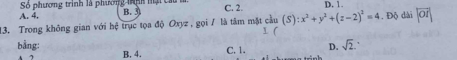 phương trình là phương trình mật cầu l
A. 4. B. 3 C. 2. D. 1.
13. Trong không gian với hệ trục tọa độ Oxyz , gọi / là tâm mặt cầu  4/9 11 (S):x^2+y^2+(z-2)^2=4. Độ dài |vector OI|
bằng: C. 1.
D. sqrt(2).
A 2 B. 4.
