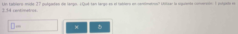 Un tablero mide 27 pulgadas de largo. ¿Qué tan largo es el tablero en centímetros? Utilizar la siguiente conversión: 1 pulgada es
2.54 centímetros.
cm
×