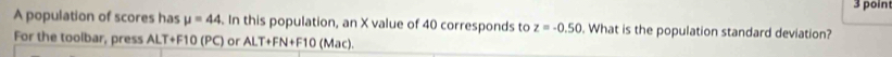 poin 
A population of scores has mu =44 In this population, an X value of 40 corresponds to z=-0.50. What is the population standard deviation? 
For the toolbar, press ALT+F10 (PC) or ALT+FN+F10 (Mac).