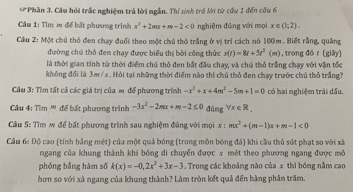 Phần 3. Câu hỏi trắc nghiệm trả lời ngắn. Thí sinh trả lời từ câu 1 đến câu 6
Câu 1: Tìm m để bất phương trình x^2+2mx+m-2<0</tex> nghiệm đúng với mọi x∈ (1;2).
Câu 2: Một chú thỏ đen chạy đuổi theo một chú thỏ trắng ở vị trí cách nó 100m. Biết rằng, quãng
đường chú thỏ đen chạy được biểu thị bởi công thức s(t)=8t+5t^2(m) , trong đó t (giây)
là thời gian tính từ thời điểm chú thỏ đen bắt đầu chạy, và chú thỏ trắng chạy với vận tốc
không đổi là 3m/ s . Hỏi tại những thời điểm nào thì chú thỏ đen chạy trước chú thỏ trắng?
Câu 3: Tìm tất cả các giá trị của m để phương trình -x^2+x+4m^2-5m+1=0 có hai nghiệm trái dấu.
Câu 4: Tìm ''' để bất phương trình -3x^2-2mx+m-2≤ 0 đúng forall x∈ R.
Câu 5: Tìm m để bất phương trình sau nghiệm đúng với mọi x : mx^2+(m-1)x+m-1<0</tex>
Câu 6: Độ cao (tính bằng mét) của một quả bóng (trong môn bóng đá) khi cầu thủ sút phạt so với xà
ngang của khung thành khi bóng di chuyển được x mét theo phương ngang được mô
phỏng bằng hàm số k(x)=-0,2x^2+3x-3. Trong các khoảng nào của x thì bóng nằm cao
hơn so với xà ngang của khung thành? Làm tròn kết quả đến hàng phân trăm.