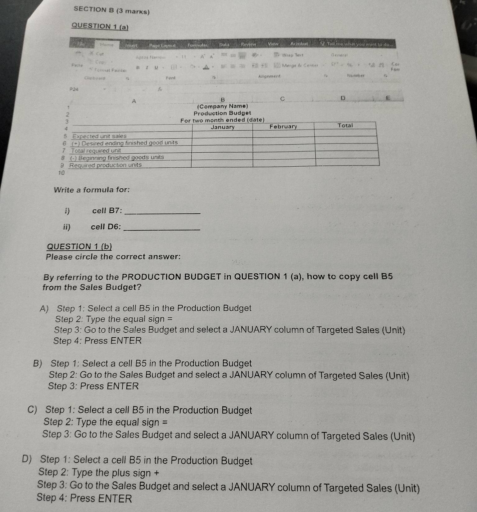 Fü Home Insert Page Layout Formulas Data - Review View Acrobat -_ ? Tell me what you want to do. 
11 
Wrap Text General 
Paste 
* Format Painter Merge & Center 5t^2-4t, x=18.8t for 
β 1 
Forr 
Clipboard 1 Fent Alignment Number 
P24 f 
A 
C 
D 
E 
1 (Company Name) 
2 Production Budget 
Write a formula for: 
i) cell B7:_ 
ii) cell D6:_ 
QUESTION 1 (b) 
Please circle the correct answer: 
By referring to the PRODUCTION BUDGET in QUESTION 1 (a) , how to copy cell B5 
from the Sales Budget? 
A) Step 1 : Select a cell B5 in the Production Budget 
Step 2 : Type the equal sign = 
Step 3: Go to the Sales Budget and select a JANUARY column of Targeted Sales (Unit) 
Step 4: Press ENTER 
B) Step 1 : Select a cell B5 in the Production Budget 
Step 2 : Go to the Sales Budget and select a JANUARY column of Targeted Sales (Unit) 
Step 3: Press ENTER 
C) Step 1 : Select a cell B5 in the Production Budget 
Step 2 : Type the equal sign = 
Step 3 : Go to the Sales Budget and select a JANUARY column of Targeted Sales (Unit) 
D) Step 1 : Select a cell B5 in the Production Budget 
Step 2 : Type the plus sign + 
Step 3 : Go to the Sales Budget and select a JANUARY column of Targeted Sales (Unit) 
Step 4 : Press ENTER