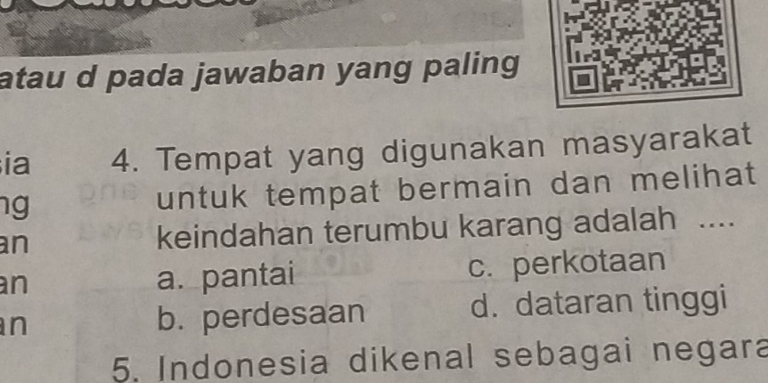 atau d pada jawaban yang paling 
ia 4. Tempat yang digunakan masyarakat
ng untuk tempat bermain dan melihat 
an keindahan terumbu karang adalah ....
an a. pantai c. perkotaan
n b. perdesaan d. dataran tinggi
5. Indonesia dikenal sebagai negara