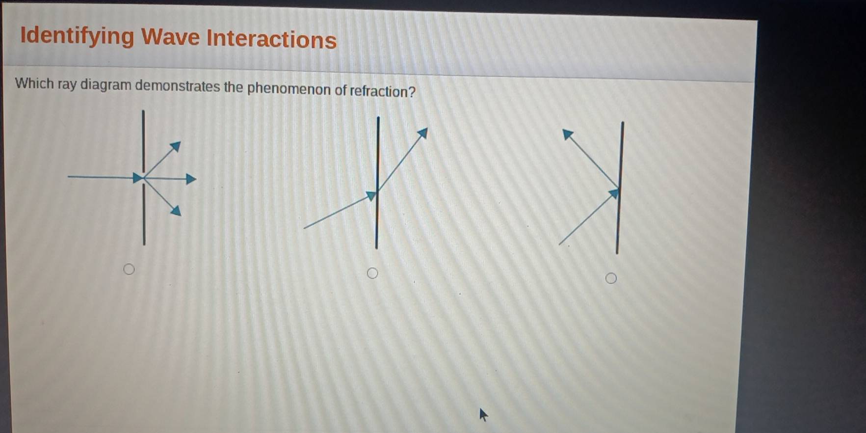 Identifying Wave Interactions 
Which ray diagram demonstrates the phenomenon of refraction?