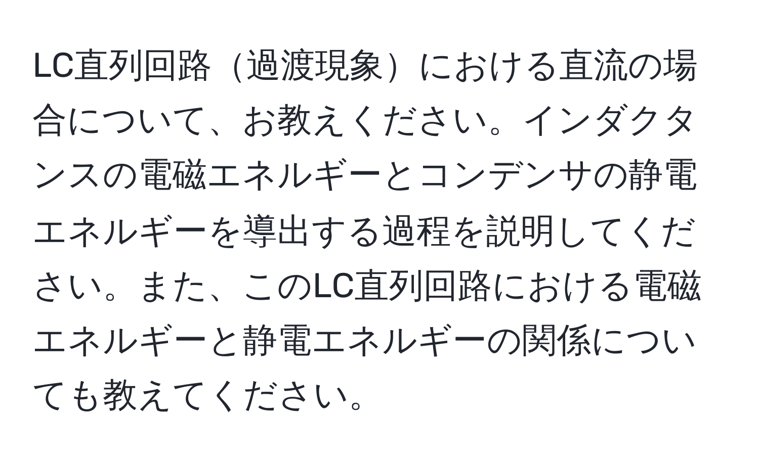 LC直列回路過渡現象における直流の場合について、お教えください。インダクタンスの電磁エネルギーとコンデンサの静電エネルギーを導出する過程を説明してください。また、このLC直列回路における電磁エネルギーと静電エネルギーの関係についても教えてください。