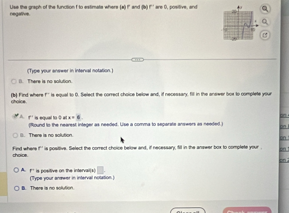 Use the graph of the function f to estimate where (a) f' and (b) f'' are 0, positive, and
negative.
(Type your answer in interval notation.)
B. There is no solution.
(b) Find where f'' is equal to 0. Select the correct choice below and, if necessary, fill in the answer box to complete your
choice.
A f'' is equal to 0 at x=6. an 
(Round to the nearest integer as needed. Use a comma to separate answers as needed.) on
B. There is no solution. an 
Find where f'' is positive. Select the correct choice below and, if necessary, fill in the answer box to complete your on 1
choice.
on 2
A. f'' is positive on the interval(s)
(Type your answer in interval notation.)
B. There is no solution.