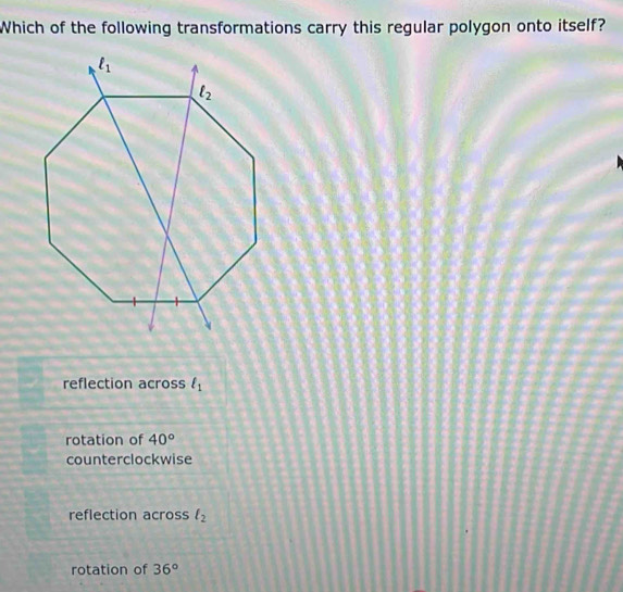 Which of the following transformations carry this regular polygon onto itself?
reflection across l_1
rotation of 40°
counterclockwise
reflection across l_2
rotation of 36°