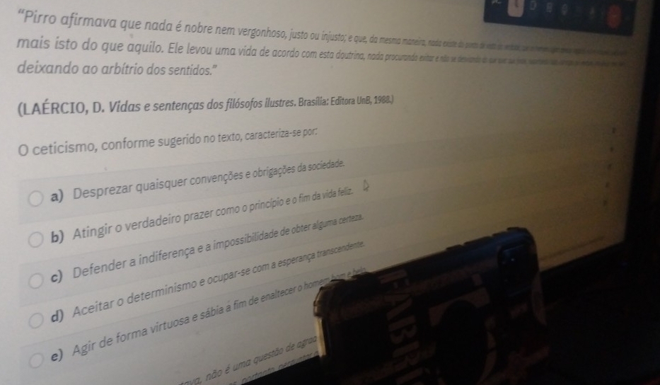 “Pirro afirmava que nada é nobre nem vergonhoso jst aeir ada este poto p aa eca e 
mais isto do que aquio. Ee evu uma vida de a ar e a e eiad ea a a eo e iape
deixando ao arbítrio dos sentidos."
(LAÉRCIO, D. Vidas e sentenças dos filósofos ilustres. Brasília: Editora UnB, 1988.)
O ceticismo, conforme sugerido no texto, caracteriza-se por:
a) Desprezar quaisquer convenções e obrigações da sociedade.
b) Atingir o verdadeiro prazer como o princípio e o fim da vida feliz.
c) Defender a indiferença e a impossibilidade de obter alguma certeza
d) Aceitar o determinismo e ocupar-se com a esperança transcendente
e) Agir de forma virtuosa e sábia á fim de enaltecer o homem bo ba
nya, não é uma questão de agrau