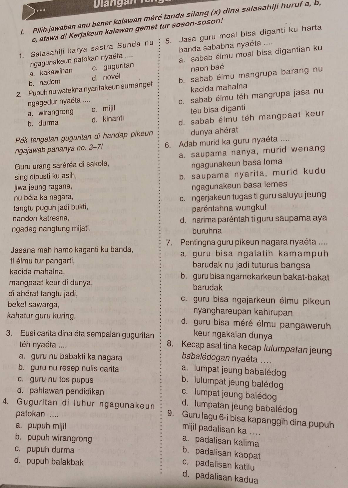 Dlangan e
l. Pilih jawaban anu bener kalawan méré tanda silang (x) dina salasahiji huruf a, b,
c, atawa d! Kerjakeun kalawan gemet tur soson-soson!
1. Salasahiji karya sastra Sunda nu 5. Jasa guru moal bisa diganti ku harta
ngagunakeun patokan nyaéta .... banda sababna nyaéta ....
a. kakawihan c. guguritan a. sabab élmu moal bisa digantian ku
b. nadom d. novél naon baé
2. Pupuh nu watekna nyaritakeun sumanget b. sabab élmu mangrupa barang nu
ngagedur nyaéta .... kacida mahalna
a. wirangrong c. mijil c. sabab élmu téh mangrupa jasa nu
b. durma d. kinanti teu bisa diganti
d. sabab élmu téh mangpaat keur
Pék tengetan guguritan di handap pikeun dunya ahérat
ngajawab pananya no. 3-7! 6. Adab murid ka guru nyaéta ....
a. saupama nanya, murid wenang
Guru urang saréréa di sakola,
sing dipusti ku asih, ngagunakeun basa Ioma
b. saupama nyarita, murid kudu
jiwa jeung ragana, ngagunakeun basa lemes
nu béla ka nagara, c. ngerjakeun tugas ti guru saluyu jeung
tangtu puguh jadi bukti,
paréntahna wungkul
nandon katresna, d. narima paréntah ti guru saupama aya
ngadeg nangtung mijati. buruhna
7. Pentingna guru pikeun nagara nyaéta ....
Jasana mah hamo kaganti ku banda,
a. guru bisa ngalatih kamampuh
ti élmu tur pangarti, barudak nu jadi tuturus bangsa
kacida mahalna,
b. guru bisa ngamekarkeun bakat-bakat
mangpaat keur di dunya, barudak
di ahérat tangtu jadi, c. guru bisa ngajarkeun élmu pikeun
bekel sawarga, nyanghareupan kahirupan
kahatur guru kuring. d. guru bisa méré élmu pangaweruh
3. Eusi carita dina éta sempalan guguritan
keur ngakalan dunya
téh nyaéta ....
8. Kecap asal tina kecap lulumpatan jeung
a. guru nu babakti ka nagara
babalédogan nyaéta ....
b. guru nu resep nulis carita
a. lumpat jeung babalédog
c. guru nu tos pupus
b. lulumpat jeung balédog
d. pahlawan pendidikan
c. lumpat jeung balédog
4. Guguritan di luhur ngagunakeun d. lumpatan jeung babalédog
patokan ....
9. Guru lagu 6-i bisa kapanggih dina pupuh
a. pupuh mijil
mijil padalisan ka ....
b. pupuh wirangrong
a. padalisan kalima
c. pupuh durma
b. padalisan kaopat
d. pupuh balakbak
c. padalisan katilu
d. padalisan kadua