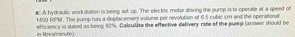 a: A hydraulic workstation is being set up. The electric motor driving the pump is to operate at a speed of
1450 RPM. The pump has a displacement volume per revolution of 6.5 cubic cm and the operational 
efficiency is stated as being 92%. Calculate the effective delivery rate of the pump (answer should be 
in litres/minute).