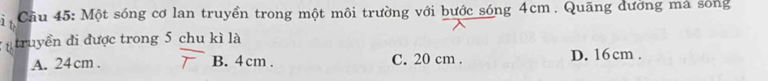 Cầu 45: Một sóng cơ lan truyền trong một môi trường với bước sóng 4cm. Quãng dường mả sóng
* n truyền đi được trong 5 chu kì là
A. 24 cm. B. 4 cm. C. 20 cm. D. 16cm.