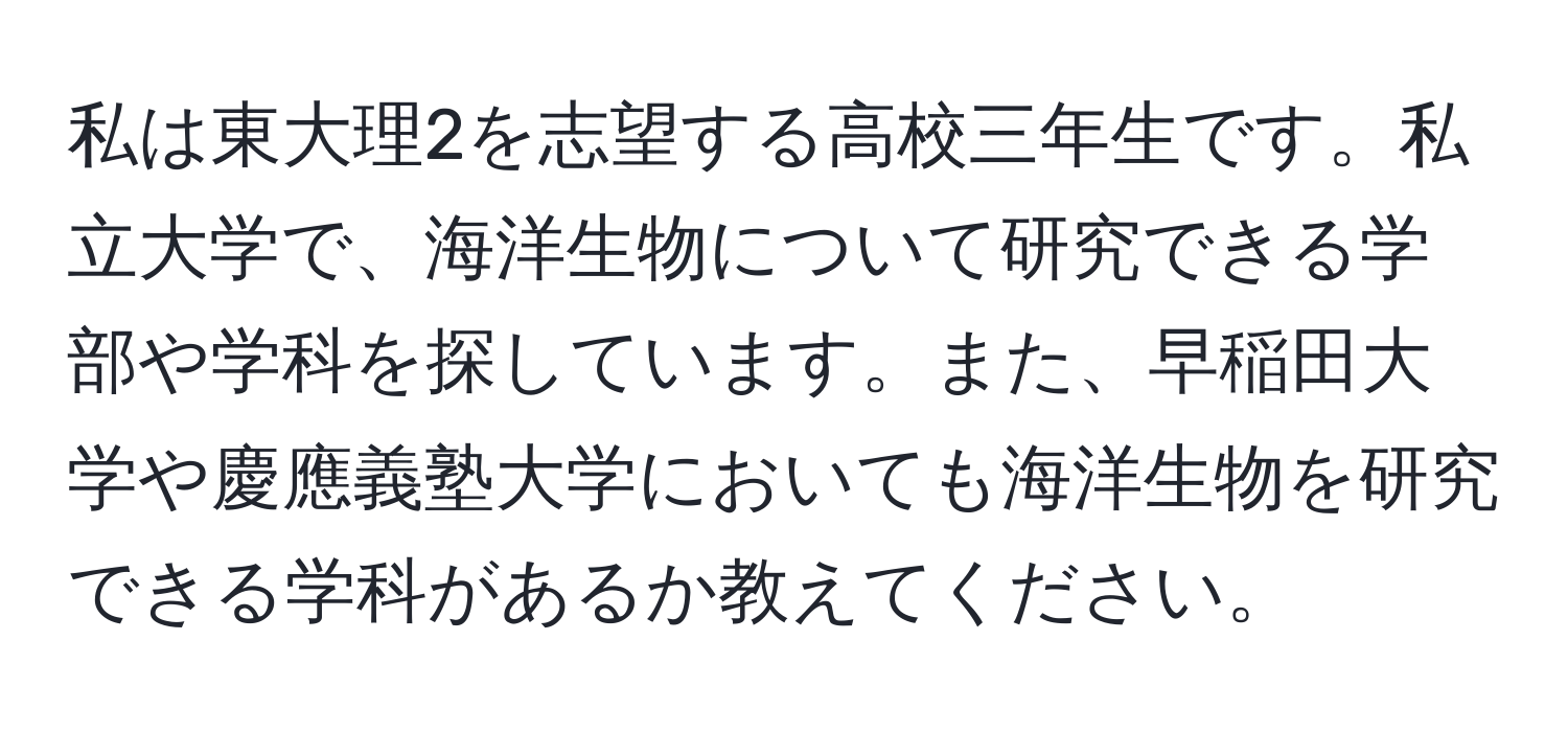 私は東大理2を志望する高校三年生です。私立大学で、海洋生物について研究できる学部や学科を探しています。また、早稲田大学や慶應義塾大学においても海洋生物を研究できる学科があるか教えてください。