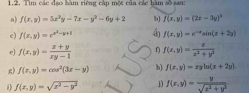 Tìm các đạo hàm riêng cấp một của các hàm số sau: 
a) f(x,y)=5x^2y-7x-y^2-6y+2 b) f(x,y)=(2x-3y)^3
c) f(x,y)=e^(x^2)-y+1 d) f(x,y)=e^(-x)sin (x+2y)
f) 
e) f(x,y)= (x+y)/xy-1  f(x,y)= x/x^2+y^2 
g) f(x,y)=cos^2(3x-y)
h) f(x,y)=xyln (x+2y). 
i) f(x,y)=sqrt(x^2-y^2)
j) f(x,y)= y/sqrt(x^2+y^2) .