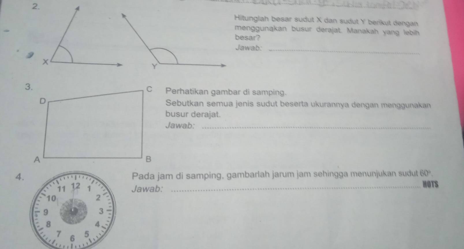 Hitunglah besar sudut X dan sudut Y berikut dengan 
menggunakan busur derajat. Manakah yang lebih 
besar? 
Jawab:_ 
C Perhatikan gambar di samping. 
Sebutkan semua jenis sudut beserta ukurannya dengan menggunakan 
busur derajat. 
Jawab:_ 
4.Pada jam di samping, gambarlah jarum jam sehingga menunjukan sudut 60°. 
Jawab:_ 
HOTS