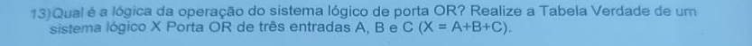 13)Qual é a lógica da operação do sistema lógico de porta OR? Realize a Tabela Verdade de um 
sistema lógico X Porta OR de três entradas A, B e C(X=A+B+C).