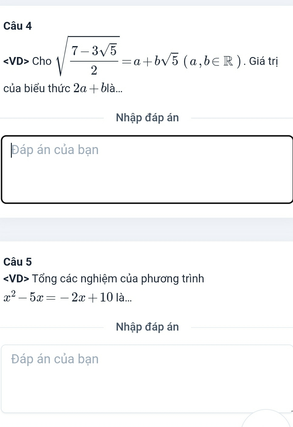 Cho sqrt(frac 7-3sqrt 5)2=a+bsqrt(5)(a,b∈ R). Giá trị 
của biểu thức 2a+bla... 
Nhập đáp án 
Đáp án của bạn 
Câu 5
Tổng các nghiệm của phương trình
x^2-5x=-2x+10|a... 
Nhập đáp án 
Đáp án của bạn