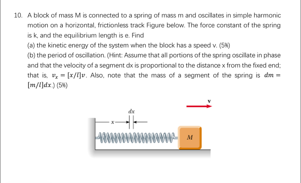 A block of mass M is connected to a spring of mass m and oscillates in simple harmonic 
motion on a horizontal, frictionless track Figure below. The force constant of the spring 
is k, and the equilibrium length is e. Find 
(a) the kinetic energy of the system when the block has a speed v. (5%) 
(b) the period of oscillation. (Hint: Assume that all portions of the spring oscillate in phase 
and that the velocity of a segment dx is proportional to the distance x from the fixed end; 
that is, v_x=[x/l]v. Also, note that the mass of a segment of the spring is dm=
[m/l]dx.) (5%)