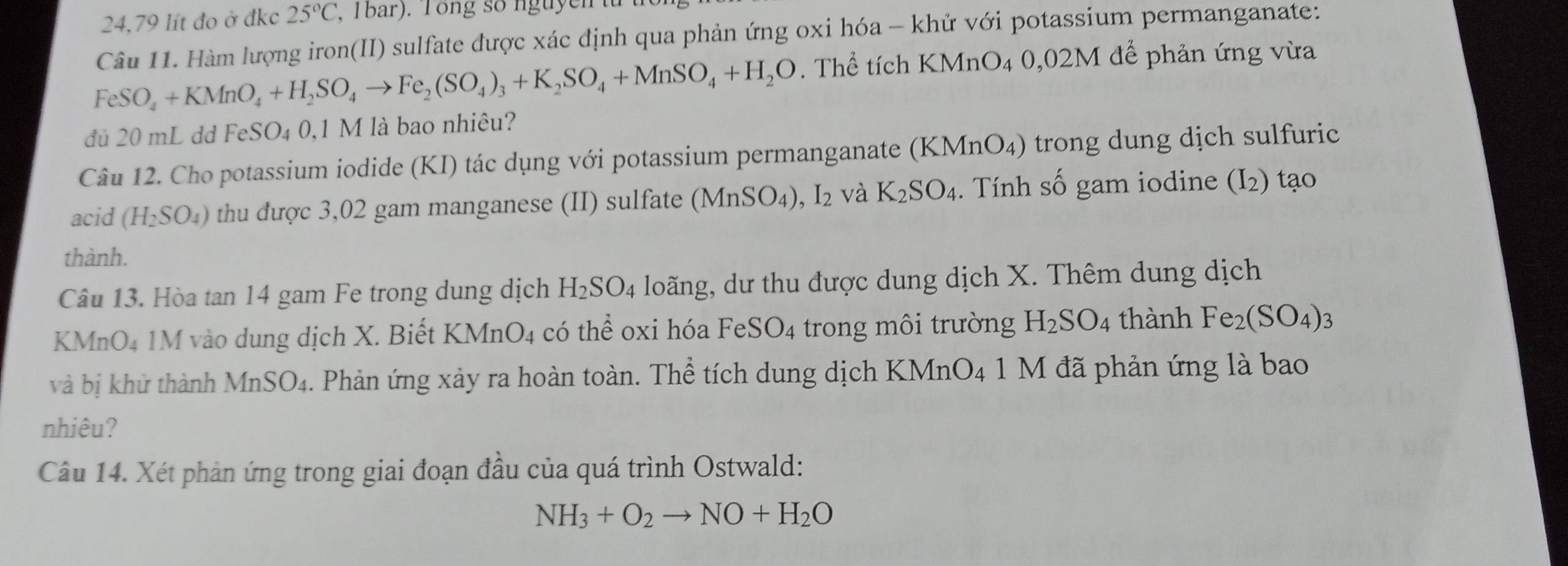 24,79 t đo ở đkc 25°C , Tbar). Tong so nguyen 
Câu 11. Hàm lượng iron(II) sulfate được xác định qua phản ứng oxi hóa - khử với potassium permanganate:
FeSO_4+KMnO_4+H_2SO_4to Fe_2(SO_4)_3+K_2SO_4+MnSO_4+H_2O. Thể tích KMnO4 0,02M để phản ứng vừa 
đủ 20 mL dd FeSO₄ 0,1 M là bao nhiêu? 
Câu 12. Cho potassium iodide (KI) tác dụng với potassium permanganate (KMnO_4) trong dung dịch sulfuric 
acid (H_2SO_4) thu được 3,02 gam manganese (II) sulfate (MnSO_4), I_2 và K_2SO_4. Tính số gam iodine (I₂) tạo 
thành. 
Câu 13. Hòa tan 14 gam Fe trong dung dịch H_2SO_4 loãng, dư thu được dung dịch X. Thêm dung dịch
KMnO4 1M vào dung dịch X. Biết B KMnO_4 có thể oxi hóa FeSO_4 trong môi trường H_2SO_4 thành Fe_2(SO_4)_3
và bị khử thành MnSO_4 04. Phản ứng xảy ra hoàn toàn. Thể tích dung dịch 1 KMnO_4 1 M đã phản ứng là bao 
nhiêu? 
Câu 14. Xét phản ứng trong giai đoạn đầu của quá trình Ostwald:
NH_3+O_2to NO+H_2O