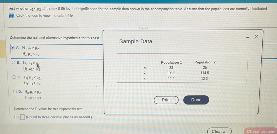 Test whether mu _1 at the alpha =0.05 level of significance for the sample data shown in the accompanying table. Assume that the populations are normally distributed.
Click the icon to view the data table.
X
Determine the null and alternative hypothesis for this test. Sample Data
A. H_0:mu _1≥ mu _2
H_1:mu _1
Population 1 Population 2
B. H_0:mu _1!= mu _2 n 33
H_1:mu _1
25
103.5 114.5
C. H_0:mu _1 12.2 13.3
s
H_1:mu _1≥ mu _2
D. H_0:mu _1≥ mu _2
H_1:mu _1!= mu _2 Print Done
Detemine the P -value for this hypothesis test.
P=□ (Round to three decimal places as needed.)
Clear all Check answer