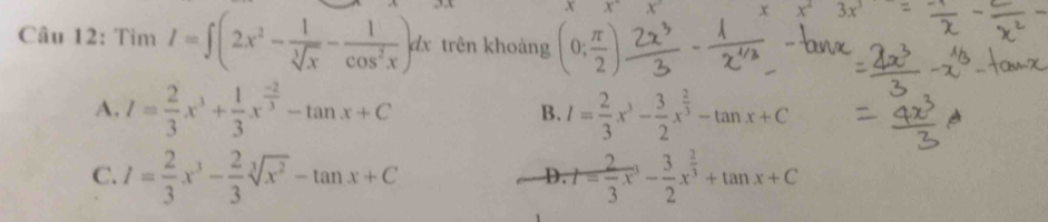 xx° x°
x^-3x
Câu 12: Tìm I=∈t (2x^2- 1/sqrt[3](x) - 1/cos^2x )dx trên khoảng (0; π /2 )
A. I= 2/3 x^3+ 1/3 x^(frac -2)3-tan x+C B. I= 2/3 x^3- 3/2 x^(frac 2)3-tan x+C
C. I= 2/3 x^3- 2/3 sqrt[3](x^2)-tan x+C t= 2/3 x^3- 3/2 x^(frac 2)3+tan x+C
D.