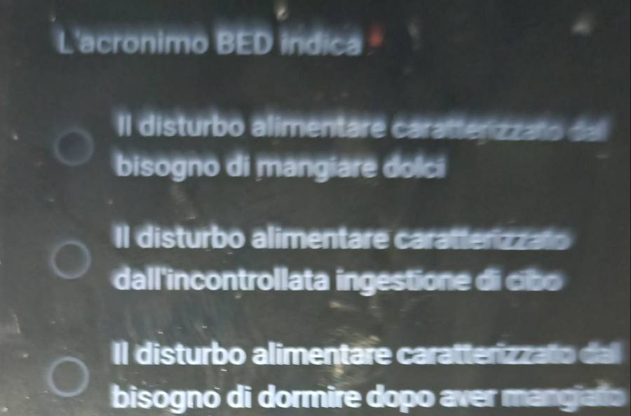 L'acronimo BED indica
II disturbo alimentare caratterizzato dal
bisogno di mangiare dolci
Il disturbo alimentare caratterizzato
dall'incontrollata ingestione di cibo
Il disturbo alimentare caratterizzato dal
bisogno di dormire dopo aver mangiato