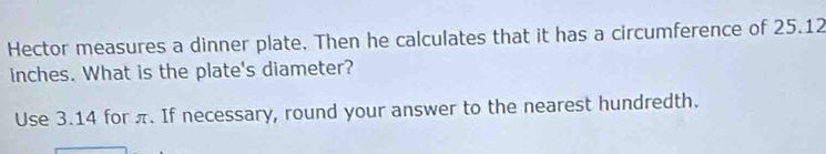 Hector measures a dinner plate. Then he calculates that it has a circumference of 25.12
inches. What is the plate's diameter? 
Use 3.14 for π. If necessary, round your answer to the nearest hundredth.