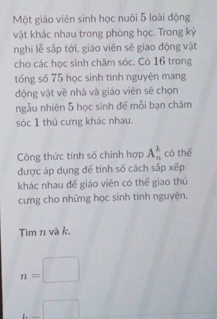 Một giáo viên sinh học nuôi 5 loài động 
vật khác nhau trong phòng học. Trong kỳ 
nghi lễ sắp tới, giáo viên sẽ giao động vật 
cho các học sinh chăm sóc. Có 16 trong 
tổng số 75 học sinh tình nguyện mang 
động vật về nhà và giáo viên sẽ chọn 
ngẫu nhiên 5 học sinh để mỗi bạn chăm 
sóc 1 thú cưng khác nhau. 
Công thức tính số chỉnh hợp A_n^(k có thể 
được áp dụng để tính số cách sắp xếp 
khác nhau để giáo viên có thể giao thú 
cưng cho những học sinh tình nguyện. 
Tìm n và k.
n=□
_ )□